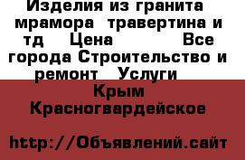 Изделия из гранита, мрамора, травертина и тд. › Цена ­ 1 000 - Все города Строительство и ремонт » Услуги   . Крым,Красногвардейское